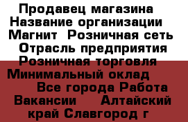 Продавец магазина › Название организации ­ Магнит, Розничная сеть › Отрасль предприятия ­ Розничная торговля › Минимальный оклад ­ 12 000 - Все города Работа » Вакансии   . Алтайский край,Славгород г.